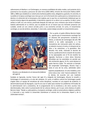 3
sobremanera al idealizar a un Carlomagno, un monarca analfabeto de todos modos, cual protector de la
juventud en las escuelas y precursor de Jules Ferry (1832-1893), ministro de Instrucción Pública (1879-
1881 y 1882) que estableció un sistema de enseñanza pública laica, obligatoria y gratuita. En concreto, lo
sucedido en la época carolingia tuvo más que ver con la formación de cuadros para su reclutamiento con
destino a la dirección de la monarquía y de la Iglesia, por lo que fue un movimiento intelectual que no
mostró síntoma alguno de apostolado, ni desinterés superior en su obrar o en su espíritu. Es decir, como
señala Le Goff, era una ciencia, practicada después de todo por unos cristianos que tenían el bárbaro
todavía adormecido en su interior, que no pasaba de ser un tesoro que era menester preservar con
cuidado, siendo así una cultura cerrada junto a una economía cerrada. En suma, el renacimiento
carolingio, en vez de sembrar, atesoraba. Y, claro está, cuesta trabajo concebir un renacimiento avaro.
Por su parte, el padre Alfonso Borrero Cabal,
S.J., apunta que el renacimiento carolingio fue
un altozano del pensamiento occidental. En
efecto, un decreto de Carlomagno del año 789
ordenó a las sedes episcopales y a los
monasterios dar instrucción sobre los salmos,
la notación musical, el canto, el cómputo de los
años y las estaciones, y la gramática. Dos
décadas más tarde, reiterado el decreto de
marras, quedó prescrita la creación de escuelas
en los episcopados con el fin de enseñar las
Sagradas Escrituras y otras obras literarias
difundidas por los sacerdotes sin percibir por
ello retribución alguna. En fin, como destaca el
padre Borrero Cabal: “En atención al llamado
del emperador Carlomagno, Alcuino trajo a
Galia el arco de las artes, adintelado sobre
soportes propedéuticos. En otra metáfora, eran
como rutas o vías –viae– hacia la sabiduría”. Por
lo demás, de acuerdo con una tradición
fundada en Eginardo, escritor franco del siglo IX y biógrafo de Carlomagno, Alcuino le enseñó a
Carlomagno la astronomía y el arte del cómputo. En suma, el edificio cultural de Carlomagno quedó
erigido sobre un equipo de estudiosos de varias disciplinas, reunidos en una especie de academia, la
denominada Escuela de Aquisgrán, cuyo fin era usar el saber para resolver los problemas intrincados de
la administración civil y eclesiástica, de la programación de la enseñanza y de otros asuntos más
desinteresados, tales como la preservación de las culturas clásicas, por lo que, como destaca el padre
Borrero Cabal: “Desde su sede palatina, el proyecto carolingio, unido al universalismo religioso y político
[…] barruntó y casi realizó la Universitas Scientiarum al servicio de la Universitas Imperii y de la
catolicidad romana”.
Alcuino y sus discípulos en un manuscrito fuldense
del siglo IX.
 