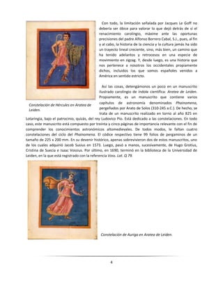 4
Con todo, la limitación señalada por Jacques Le Goff no
debería ser óbice para valorar lo que dejó detrás de sí el
renacimiento carolingio, máxime ante las oportunas
precisiones del padre Alfonso Borrero Cabal, S.J., pues, al fin
y al cabo, la historia de la ciencia y la cultura jamás ha sido
un trayecto lineal creciente, sino, más bien, un camino que
ha tenido adelantos y retrocesos en una especie de
movimiento en zigzag. Y, desde luego, es una historia que
nos pertenece a nosotros los occidentales propiamente
dichos, incluidos los que somos españoles venidos a
América en sentido estricto.
Así las cosas, detengámonos un poco en un manuscrito
ilustrado carolingio de índole científica: Aratea de Leiden.
Propiamente, es un manuscrito que contiene varios
capítulos de astronomía denominados Phainomena,
pergeñados por Arato de Solos (310-245 a.C.). De hecho, se
trata de un manuscrito realizado en torno al año 825 en
Lotaringia, bajo el patrocinio, quizás, del rey Ludovico Pío. Está dedicado a las constelaciones. En todo
caso, este manuscrito está compuesto por treinta y cinco páginas de importancia relevante con el fin de
comprender los conocimientos astronómicos altomedievales. De todos modos, le faltan cuatro
constelaciones del ciclo del Phainomena. El códice respectivo tiene 99 folios de pergaminos de un
tamaño de 225 x 200 mm. En su devenir histórico, apenas sobrevivieron dos de estos manuscritos, uno
de los cuales adquirió Jacob Susius en 1573. Luego, pasó a manos, sucesivamente, de Hugo Grotius,
Cristina de Suecia e Isaac Vossius. Por último, en 1690, terminó en la biblioteca de la Universidad de
Leiden, en la que está registrado con la referencia Voss. Lat. Q 79.
Constelación de Auriga en Aratea de Leiden.
Constelación de Hércules en Aratea de
Leiden.
 