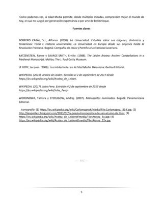5
Como podemos ver, la Edad Media permite, desde múltiples miradas, comprender mejor el mundo de
hoy, el cual no surgió por generación espontánea o por arte de birlibirloque.
Fuentes claves
BORRERO CABAL, S.J., Alfonso. (2008). La Universidad: Estudios sobre sus orígenes, dinámicas y
tendencias: Tomo I: Historia universitaria: La Universidad en Europa desde sus orígenes hasta la
Revolución Francesa. Bogotá: Compañía de Jesús y Pontificia Universidad Javeriana.
KATZENSTEIN, Ranee y SAVAGE-SMITH, Ernilie. (1988). The Leiden Aratea: Ancient Constellations in a
Medieval Manuscript. Malibu: The J. Paul Getty Museum.
LE GOFF, Jacques. (2006). Los intelectuales en la Edad Media. Barcelona: Gedisa Editorial.
WIKIPEDIA. (2015). Aratea de Leiden. Extraído el 2 de septiembre de 2017 desde
https://es.wikipedia.org/wiki/Aratea_de_Leiden.
WIKIPEDIA. (2017). Jules Ferry. Extraído el 2 de septiembre de 2017 desde
https://es.wikipedia.org/wiki/Jules_Ferry.
WORONOWA, Tamara y STERLIGOW, Andrej. (2007). Manuscritos iluminados. Bogotá: Panamericana
Editorial.
Iconografía: (1) https://es.wikipedia.org/wiki/Carlomagno#/media/File:Carlomagno,_814.jpg; (2)
http://leopoldest.blogspot.com/2013/02/la-poesia-homoerotica-de-san-alcuino-de.html; (3)
https://es.wikipedia.org/wiki/Aratea_de_Leiden#/media/File:Aratea_6v.jpg; (4)
https://es.wikipedia.org/wiki/Aratea_de_Leiden#/media/File:Aratea_22v.jpg
---- RAC ---
 