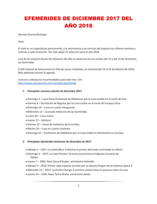 7
EFEMERIDES DE DICIEMBRE 2017 DEL
AÑO 2018
Germán Puerta Restrepo
Hola:
El cielo es un espectáculo permanente, y la astronomía y las ciencias del espacio nos ofrecen eventos y
noticias a cada momento. Ver más abajo mi selección para el año 2018.
Una de las mejores lluvias de meteoros del año se observará en las noches del 13 y del 14 de diciembre,
las Gemínidas
El XXI Festival de Astronomía en Villa de Leyva, Colombia, se realizará del 23 al 25 de febrero de 2018.
Más adelante enviaré la agenda.
Lecturas y obsequios recomendados para este mes. Ver:
http://www.astropuerta.com.co/index.php/tienda
1. Principales eventos celestes de diciembre 2017
 Domingo 3 – Luna llena Ocultación de Aldebaran por la Luna visible en el norte de Asia
 Viernes 8 – Ocultación de Regulus por la Luna visible en el norte de Europa y Asia
 Domingo 10 – Luna en cuarto menguante
 Miércoles 13 – Lluvia de meteoros de las Gemínidas
 Lunes 18 – Luna nueva
 Jueves 21 – Solsticio
 Viernes 22 – Lluvia de meteoros de la Ursidas
 Martes 26 – Luna en cuarto creciente
 Domingo 31 – Ocultación de Aldebaran por la Luna visible en Norteamérca y Europa
2. Principales efemérides históricas de diciembre de 2017
 Sábado 2 – 1971: La sonda Mars 3 efectúa el primer aterrizaje controlado en Marte
 Domingo 3 – 1973: La nave Pioneer 10 envía las primeras imágenes cercanas de
Júpiter
 Jueves 7 – 1905: Nace Gerard Kuiper, astrónomo holandés
 Sábado 9 – 2010: Primer viaje espacial privado por la cápsula Dragon de la empresa Space X
 Miércoles 13 – 2013: La misión Change 3, primera sonda china en posarse sobre la Luna
 Jueves 14 – 1546: Nace Tycho Brahe, astrónomo danés
 