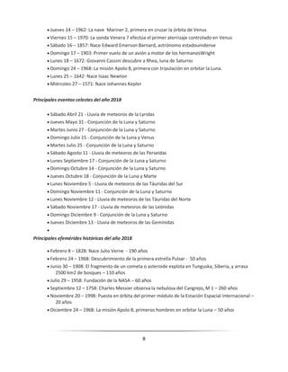 8
 Jueves 14 – 1962: La nave Mariner 2, primera en cruzar la órbita de Venus
 Viernes 15 – 1970: La sonda Venera 7 efectúa el primer aterrizaje controlado en Venus
 Sábado 16 – 1857: Nace Edward Emerson Barnard, astrónomo estadounidense
 Domingo 17 – 1903: Primer vuelo de un avión a motor de los hermanosWright
 Lunes 18 – 1672: Giovanni Cassini descubre a Rhea, luna de Saturno
 Domingo 24 – 1968: La misión Apolo 8, primera con tripulación en orbitar la Luna.
 Lunes 25 – 1642: Nace Isaac Newton
 Miércoles 27 – 1571: Nace Johannes Kepler
Principales eventos celestes del año 2018
 Sábado Abril 21 - Lluvia de meteoros de la Lyridas
 Jueves Mayo 31 - Conjunción de la Luna y Saturno
 Martes Junio 27 - Conjunción de la Luna y Saturno
 Domingo Julio 15 - Conjunción de la Luna y Venus
 Martes Julio 25 - Conjunción de la Luna y Saturno
 Sábado Agosto 11 - Lluvia de meteoros de las Perseidas
 Lunes Septiembre 17 - Conjunción de la Luna y Saturno
 Domingo Octubre 14 - Conjunción de la Luna y Saturno
 Jueves Octubre 18 - Conjunción de la Luna y Marte
 Lunes Noviembre 5 - Lluvia de meteoros de las Táuridas del Sur
 Domingo Noviembre 11 - Conjunción de la Luna y Saturno
 Lunes Noviembre 12 - Lluvia de meteoros de las Táuridas del Norte
 Sábado Noviembre 17 - Lluvia de meteoros de las Leónidas
 Domingo Diciembre 9 - Conjunción de la Luna y Saturno
 Jueves Diciembre 13 - Lluvia de meteoros de las Gemínidas

Principales efemérides históricas del año 2018
 Febrero 8 – 1828: Nace Julio Verne - 190 años
 Febrero 24 – 1968: Descubrimiento de la primera estrella Pulsar - 50 años
 Junio 30 – 1908: El fragmento de un cometa o asteroide explota en Tunguska, Siberia, y arrasa
2500 km2 de bosques – 110 años
 Julio 29 – 1958: Fundación de la NASA – 60 años
 Septiembre 12 – 1758: Charles Messier observa la nebulosa del Cangrejo, M 1 – 260 años
 Noviembre 20 – 1998: Puesta en órbita del primer módulo de la Estación Espacial Internacional –
20 años
 Diciembre 24 – 1968: La misión Apolo 8, primeros hombres en orbitar la Luna – 50 años
 