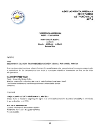 12
ASOCIACIÓN COLOMBIANA
DE ESTUDIOS
ASTRONÓMICOS
ACDA
PROGRAMACIÓN ACADÉMICA
ENERO – FEBRERO 2018
PLANETARIO DE BOGOTÁ
Auditorio
Sábados – 10:00 AM – 11:30 AM
Entrada libre
ENERO 27
Taller
DEDUCCIÓN DE SOLSTICIOS A PARTIR DEL SEGUIMIENTO DE SOMBRAS A LA MANERA ANTIGUA
Se presenta un experimento de aula con la intención pedagógica de guiar a estudiantes e interesados para entender
el movimiento del Sol, relacionándolo con fechas o posiciones geográficas importantes que hoy en día pasan
desapercibidas.
MAURICIO VINASCO TÉLLEZ
Físico – Universidad de Los Andes
Magister en astrofísica – Instituto Nacional de Investigaciones Espaciales – Brasil
Coordinador Observatorio Astronómico Universo– Universidad El Bosque
Socio ACDA
FEBRERO 3
LO QUE FUE NOTICIA EN ASTRONOMÍA EN EL AÑO 2017
En esta charla se mostrarán los principales logros en el campo de la astronomía durante el año 2017 y un anticipo de
lo que será noticia en el 2018.
WALTER OCAMPO MOURE
Químico - Universidad Nacional de Colombia
Astrónomo aficionado y divulgador científico
Presidente ACDA
 