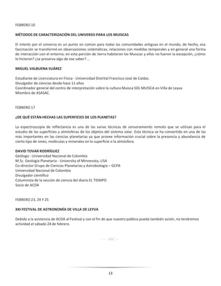 13
FEBRERO 10
MÉTODOS DE CARACTERIZACIÓN DEL UNIVERSO PARA LOS MUISCAS
El interés por el universo es un punto en común para todas las comunidades antiguas en el mundo, de hecho, esa
fascinación se transformó en observaciones sistemáticas, relaciones con medidas temporales y en general una forma
de interacción con el entorno; en esta porción de tierra habitaron los Muiscas y ellos no fueron la excepción, ¿cómo
lo hicieron? ¿se preserva algo de ese saber? ...
MIGUEL VALBUENA SUÁREZ
Estudiante de Licenciatura en Física - Universidad Distrital Francisco José de Caldas.
Divulgador de ciencias desde hace 11 años
Coordinador general del centro de interpretación sobre la cultura Muisca SOL MUISCA en Villa de Leyva
Miembro de ASASAC.
FEBRERO 17
¿DE QUÉ ESTÁN HECHAS LAS SUPERFICIES DE LOS PLANETAS?
La espectroscopía de reflectancia es una de las varias técnicas de sensoramiento remoto que se utilizan para el
estudio de las superficies y atmósferas de los objetos del sistema solar. Esta técnica se ha convertido en una de las
más importantes en las ciencias planetarias ya que provee información crucial sobre la presencia y abundancia de
cierto tipo de iones, moléculas y minerales en la superficie o la atmósfera.
DAVID TOVAR RODRÍGUEZ
Geólogo - Universidad Nacional de Colombia
M.Sc. Geología Planetaria - University of Minnesota, USA
Co-director Grupo de Ciencias Planetarias y Astrobiología – GCPA
Universidad Nacional de Colombia
Divulgador científico
Columnista de la sección de ciencia del diario EL TIEMPO
Socio de ACDA
FEBRERO 23, 24 Y 25
XXI FESTIVAL DE ASTRONOMÍA DE VILLA DE LEYVA
Debido a la asistencia de ACDA al Festival y con el fin de que nuestro público pueda también asistir, no tendremos
actividad el sábado 24 de febrero.
---- RAC ---
 