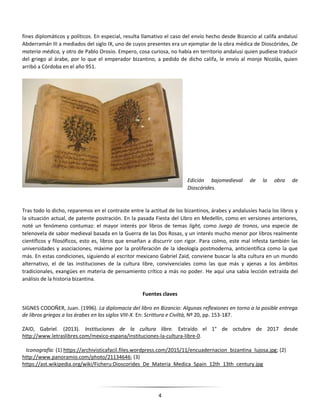 4
fines diplomáticos y políticos. En especial, resulta llamativo el caso del envío hecho desde Bizancio al califa andalusí
Abderramán III a mediados del siglo IX, uno de cuyos presentes era un ejemplar de la obra médica de Dioscórides, De
materia médica, y otro de Pablo Orosio. Empero, cosa curiosa, no había en territorio andalusí quien pudiese traducir
del griego al árabe, por lo que el emperador bizantino, a pedido de dicho califa, le envío al monje Nicolás, quien
arribó a Córdoba en el año 951.
Edición bajomedieval de la obra de
Dioscórides.
Tras todo lo dicho, reparemos en el contraste entre la actitud de los bizantinos, árabes y andalusíes hacia los libros y
la situación actual, de patente postración. En la pasada Fiesta del Libro en Medellín, como en versiones anteriores,
noté un fenómeno contumaz: el mayor interés por libros de temas light, como Juego de tronos, una especie de
telenovela de sabor medieval basada en la Guerra de las Dos Rosas, y un interés mucho menor por libros realmente
científicos y filosóficos, esto es, libros que enseñan a discurrir con rigor. Para colmo, este mal infesta también las
universidades y asociaciones, máxime por la proliferación de la ideología postmoderna, anticientífica como la que
más. En estas condiciones, siguiendo al escritor mexicano Gabriel Zaid, conviene buscar la alta cultura en un mundo
alternativo, el de las instituciones de la cultura libre, convivenciales como las que más y ajenas a los ámbitos
tradicionales, exangües en materia de pensamiento crítico a más no poder. He aquí una sabia lección extraída del
análisis de la historia bizantina.
Fuentes claves
SIGNES CODOÑER, Juan. (1996). La diplomacia del libro en Bizancio: Algunas reflexiones en torno a la posible entrega
de libros griegos a los árabes en los siglos VIII-X. En: Scrittura e Civiltà, Nº 20, pp. 153-187.
ZAID, Gabriel. (2013). Instituciones de la cultura libre. Extraído el 1° de octubre de 2017 desde
http://www.letraslibres.com/mexico-espana/instituciones-la-cultura-libre-0.
Iconografía: (1) https://archivisticafacil.files.wordpress.com/2015/11/encuadernacion_bizantina_lujosa.jpg; (2)
http://www.panoramio.com/photo/21134646; (3)
https://ast.wikipedia.org/wiki/Ficheru:Dioscorides_De_Materia_Medica_Spain_12th_13th_century.jpg
 
