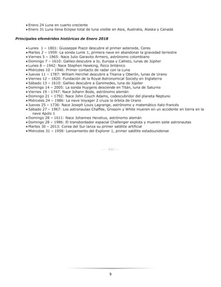 9
 Enero 24 Luna en cuarto creciente
 Enero 31 Luna llena Eclipse total de luna visible en Asia, Australia, Alaska y Canadá
Principales efemérides históricas de Enero 2018
 Lunes 1 – 1801: Giusseppe Piazzi descubre el primer asteroide, Ceres
 Martes 2 – 1959: La sonda Lunik 1, primera nave en abandonar la gravedad terrestre
 Viernes 5 – 1865: Nace Julio Garavito Armero, astrónomo colombiano
 Domingo 7 – 1610: Galileo descubre a Io, Europa y Callisto, lunas de Júpiter
 Lunes 8 – 1942: Nace Stephen Hawking, físico británico
 Miércoles 10 – 1946: Primer contacto de radar con la Luna
 Jueves 11 – 1787: William Herchel descubre a Titania y Oberón, lunas de Urano
 Viernes 12 – 1820: Fundación de la Royal Astronomical Society en Inglaterra
 Sábado 13 – 1610: Galileo descubre a Ganimedes, luna de Júpiter
 Domingo 14 – 2005: La sonda Huygens desciende en Titán, luna de Saturno
 Viernes 19 - 1747: Nace Johann Bode, astrónomo alemán
 Domingo 21 – 1792: Nace John Couch Adams, codescubridor del planeta Neptuno
 Miércoles 24 – 1986: La nave Voyager 2 cruza la órbita de Urano
 Jueves 25 – 1736: Nace Joseph Louis Lagrange, astrónomo y matemático italo-francés
 Sábado 27 – 1967: Los astronautas Chaffee, Grissom y White mueren en un accidente en tierra en la
nave Apolo 1
 Domingo 28 – 1611: Nace Johannes Hevelius, astrónomo alemán
 Domingo 28 – 1986: El transbordador espacial Challenger explota y mueren siete astronautas
 Martes 30 – 2013: Corea del Sur lanza su primer satélite artificial
 Miércoles 31 – 1958: Lanzamiento del Explorer 1, primer satélite estadounidense
---- RAC ---
 