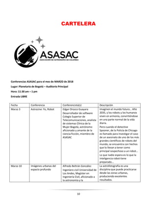 10
CARTELERA
Conferencias ASASAC para el mes de MARZO de 2018
Lugar: Planetario de Bogotá – Auditorio Principal
Hora: 11:30 am – 1 pm
Entrada LIBRE
Fecha Conferencia Conferencista(s) Descripción
Marzo 3 Astrocine: Yo, Robot Edgar Orozco Guayara
Desarrollador de software
Colegio Superior de
Telecomunicaciones, analista
de sistemas Clínica de la
Mujer Bogotá, astrónomo
aficionado y amante de la
ciencia ficción, miembro de
ASASAC
Imaginen el mundo futuro… Año
2035, y los robots y los humanos
viven en armonía, convirtiéndose
en una parte normal de la vida
diaria.
Pero cuando el detective
Spooner, de la Policía de Chicago
es llamado para investigar el caso
de un asesinato de uno de los más
grandes científicos de robots del
mundo, se encuentra con hechos
que lo llevan a tener como
principal sospechoso a un robot…
Lo que nadie espera es lo que la
inteligencia robot tiene
preparado...
Marzo 10 Imágenes urbanas del
espacio profundo
Alfredo Beltrán González
Ingeniero civil Universidad de
Los Andes, Magíster en
Ingeniería Civil, aficionado a
la astronomía y la
La astrofotografía es una
disciplina que puede practicarse
desde las zonas urbanas,
produciendo excelentes
resultados.
 
