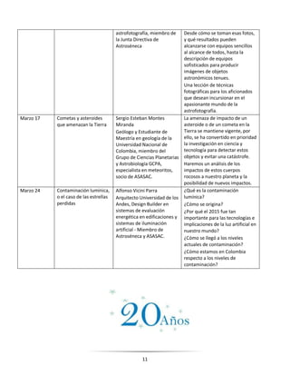 11
astrofotografía, miembro de
la Junta Directiva de
Astroséneca
Desde cómo se toman esas fotos,
y qué resultados pueden
alcanzarse con equipos sencillos
al alcance de todos, hasta la
descripción de equipos
sofisticados para producir
imágenes de objetos
astronómicos tenues.
Una lección de técnicas
fotográficas para los aficionados
que desean incursionar en el
apasionante mundo de la
astrofotografía.
Marzo 17 Cometas y asteroides
que amenazan la Tierra
Sergio Esteban Montes
Miranda
Geólogo y Estudiante de
Maestría en geología de la
Universidad Nacional de
Colombia, miembro del
Grupo de Ciencias Planetarias
y Astrobiología GCPA,
especialista en meteoritos,
socio de ASASAC.
La amenaza de impacto de un
asteroide o de un cometa en la
Tierra se mantiene vigente, por
ello, se ha convertido en prioridad
la investigación en ciencia y
tecnología para detectar estos
objetos y evitar una catástrofe.
Haremos un análisis de los
impactos de estos cuerpos
rocosos a nuestro planeta y la
posibilidad de nuevos impactos.
Marzo 24 Contaminación lumínica,
o el caso de las estrellas
perdidas
Alfonso Vicini Parra
Arquitecto Universidad de los
Andes, Design Builder en
sistemas de evaluación
energética en edificaciones y
sistemas de iluminación
artificial - Miembro de
Astroséneca y ASASAC.
¿Qué es la contaminación
lumínica?
¿Cómo se origina?
¿Por qué el 2015 fue tan
importante para las tecnologías e
implicaciones de la luz artificial en
nuestro mundo?
¿Cómo se llegó a los niveles
actuales de contaminación?
¿Cómo estamos en Colombia
respecto a los niveles de
contaminación?
 