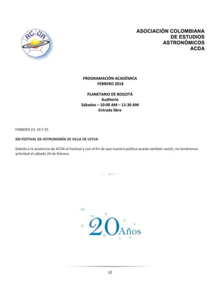 12
ASOCIACIÓN COLOMBIANA
DE ESTUDIOS
ASTRONÓMICOS
ACDA
PROGRAMACIÓN ACADÉMICA
FEBRERO 2018
PLANETARIO DE BOGOTÁ
Auditorio
Sábados – 10:00 AM – 11:30 AM
Entrada libre
FEBRERO 23, 24 Y 25
XXI FESTIVAL DE ASTRONOMÍA DE VILLA DE LEYVA
Debido a la asistencia de ACDA al Festival y con el fin de que nuestro público pueda también asistir, no tendremos
actividad el sábado 24 de febrero.
---- RAC ---
 