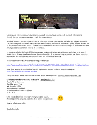 16
Les comparto este mensaje para que se animen, desde sus escuelas, a unirse a esta campaña internacional
llamada Entrena como un astronauta - Train like an astronaut.
Misión X “Entrena como un Astronauta” es un PROYECTO internacional liderado por la NASA y la Agencia Espacial
Europea, su objetivo fundamental es promover buenos hábitos alimenticios y deportivos en los jóvenes, a través de
un programa de actividades físicas y académicas diseñado por el Departamento de Fisiología de los Astronautas de la
NASA y que se realizan en un periodo de 16 semanas.
La Fundación Ciudad Horizonte 2050 implementa el proyecto de Misión X en Colombia desde hace ocho años. El
proyecto está dirigido por el Ingeniero de Sistemas Espaciales de la Agencia Espacial Europea Ing. Rafael Lorza Pitt,
quién es a la vez miembro del Grupo Internacional de Coordinación Misión X.
Y si quieres actualizar tus datos entra en el siguiente enlace:
https://docs.google.com/forms/d/e/1FAIpQLSflOy3TxiV7wRNiFJ3KhpQY6ppskGazZkQH2xGOtK_Pb1N6hg/viewform
A partir de la Fecha de Inscripción se pueden registrar los equipos mediante la siguiente página:
https://goo.gl/forms/eIVaPHpRaLbiXkHw1
Un cordial saludo. Rafael Lorza-Pitt. Director de Misión X en Colombia - misionx-colombia@outlook.com
Comité Coordinador Astronomía y Educación - ROAD Andino - TF2
Ángela Pérez - Colombia
Ángel Carranza - Perú
Maritza Arias - Chile
Nicolas Vasquez - Ecuador
Ricardo Gutierrez - Brasil - Colombia
2018 - 2019
Si no eres de Colombia, puedes crear un grupo para tu país.
¡Nuestra próxima campaña, Medición de la latitud en Equinoccio!
Un gran saludo para todos.
Ronals Chinchilla
 