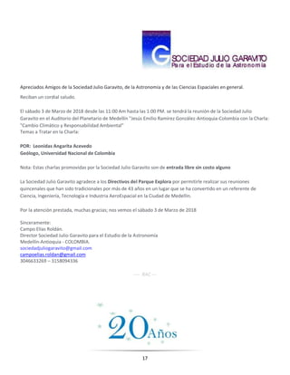 17
Apreciados Amigos de la Sociedad Julio Garavito, de la Astronomía y de las Ciencias Espaciales en general.
Reciban un cordial saludo.
El sábado 3 de Marzo de 2018 desde las 11:00 Am hasta las 1:00 PM. se tendrá la reunión de la Sociedad Julio
Garavito en el Auditorio del Planetario de Medellín "Jesús Emilio Ramírez González-Antioquia-Colombia con la Charla:
"Cambio Climático y Responsabilidad Ambiental"
Temas a Tratar en la Charla:
POR: Leonidas Angarita Acevedo
Geólogo, Universidad Nacional de Colombia
Nota: Estas charlas promovidas por la Sociedad Julio Garavito son de entrada libre sin costo alguno
La Sociedad Julio Garavito agradece a los Directivos del Parque Explora por permitirle realizar sus reuniones
quincenales que han sido tradicionales por más de 43 años en un lugar que se ha convertido en un referente de
Ciencia, Ingeniería, Tecnología e Industria AeroEspacial en la Ciudad de Medellín.
Por la atención prestada, muchas gracias; nos vemos el sábado 3 de Marzo de 2018
Sinceramente:
Campo Elías Roldán.
Director Sociedad Julio Garavito para el Estudio de la Astronomía
Medellín-Antioquia - COLOMBIA.
sociedadjuliogaravito@gmail.com
campoelias.roldan@gmail.com
3046633269 – 3158094336
---- RAC ---
 