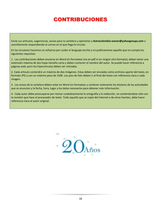 18
CONTRIBUCIONES
Envíe sus artículos, sugerencias, avisos para la cartelera y opiniones a Astrocolombia-owner@yahoogroups.com o
sencillamente respondiendo al correo en el que llega la circular.
En las circulares hacemos un esfuerzo por cuidar el lenguaje escrito y no publicaremos aquello que no cumpla los
siguientes requisitos
1. Las contribuciones deben enviarse en Word sin formatear (no en pdf ni en ningún otro formato); deben tener una
extensión máxima de dos hojas tamaño carta y deben contener el nombre del autor. Se puede hacer referencia a
páginas web, pero los hipervínculos deben ser retirados.
2. Cada artículo contendrá un máximo de dos imágenes. Estas deben ser enviadas como archivos aparte del texto, en
formato JPG y con un máximo peso de 150K. Los pies de foto deben ir al final del texto con referencia clara a cada
imagen.
3. Los avisos de la cartelera deben estar en Word sin formatear y contener solamente los titulares de las actividades
que se anuncian y la fecha, hora, lugar y los datos necesarios para obtener más información.
4. Cada autor debe preocuparse por revisar cuidadosamente la ortografía y la redacción, no contentándose sólo con
la revisión que hace el procesador de texto. Todo aquello que se copie del Internet o de otras fuentes, debe hacer
referencia clara al autor original.
 