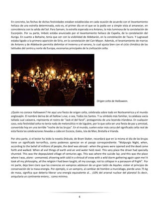 4
En concreto, las fechas de dichas festividades estaban establecidas en cada ocasión de acuerdo con el levantamiento
helíaco de una estrella determinada, esto es, el primer día en el que se la podía ver a simple vista al amanecer, en
coincidencia con la salida del Sol. Para Samain, la estrella esperada era Antares, la más luminosa de la constelación de
Escorpión. Por su parte, Imbolc estaba anunciado por el levantamiento helíaco de Capella, de la constelación del
Auriga. En cuanto a Beltaine, tenía que ver con la visibilidad de Aldebarán, en la constelación de Tauro. Y Lugnasad
estaba ligado a la primera aparición de Sirio, en la constelación del Can Mayor. Además, el levantamiento de marras
de Antares y de Aldebarán permitía delimitar el invierno y el verano, lo cual ajusta bien con el ciclo climático de las
latitudes del centro y norte de Europa, escenarios principales de la civilización celta.
Origen celta de Halloween.
¿Quién no conoce Halloween? He aquí una fiesta de origen celta, celebrada sobre todo en Norteamérica y el mundo
anglosajón. El nombre deriva de all hallow´s eve, o sea, Todos los Santos. Y su símbolo más familiar, la calabaza vacía
tallada cual calavera, representa el rostro de “Jack el del farol”, protagonista de una leyenda irlandesa. En cualquier
caso, esta festividad celta no tenía nada de melancólico ni de lúgubre, por lo que solía ser una fiesta de paz y amistad,
convertida hoy en una terrible “noche de las brujas”. En el mundo, suelen estar más cerca del significado celta real de
esta fiesta las celebraciones llevadas a cabo en Escocia, Gales, Isla de Man, Bretaña e Irlanda.
Por otra parte, si el lector ha leído la novela Drácula, de Bram Stoker, recordará que en la misma el día de las brujas
tiene un significado terrorífico, como podemos apreciar en el pasaje correspondiente: “Walpurgis Night, when,
according to the belief of millions of people, the devil was abroad - when the graves were opened and the dead came
forth and walked. When all evil things of earth and air and water held revel. This very place the driver had specially
shunned. This was the depopulated village of centuries ago. This was where the suicide lay; and this was the place
where I was, alone - unmanned, shivering with cold in a shroud of snow with a wild storm gathering again upon me! It
took all my philosophy, all the religion I had been taught, all my courage, not to collapse in a paroxysm of fright”. Por
mi parte, dejo bien claro que las creencias en vampiros adolecen de un gran talón de Aquiles: violan el principio de
conservación de la masa-energía. Por ejemplo, si un vampiro, al cambiar de hombre a murciélago, pierde unos 75 kg
de masa, significa que debería liberar una energía equivalente al... ¡10% del arsenal nuclear del planeta! Es decir,
aniquilaría un continente entero… como mínimo.
 