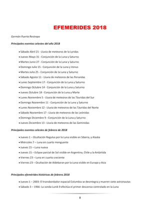8
EFEMERIDES 2018
Germán Puerta Restrepo
Principales eventos celestes del año 2018
 Sábado Abril 21 - Lluvia de meteoros de la Lyridas
 Jueves Mayo 31 - Conjunción de la Luna y Saturno
 Martes Junio 27 - Conjunción de la Luna y Saturno
 Domingo Julio 15 - Conjunción de la Luna y Venus
 Martes Julio 25 - Conjunción de la Luna y Saturno
 Sábado Agosto 11 - Lluvia de meteoros de las Perseidas
 Lunes Septiembre 17 - Conjunción de la Luna y Saturno
 Domingo Octubre 14 - Conjunción de la Luna y Saturno
 Jueves Octubre 18 - Conjunción de la Luna y Marte
 Lunes Noviembre 5 - Lluvia de meteoros de las Táuridas del Sur
 Domingo Noviembre 11 - Conjunción de la Luna y Saturno
 Lunes Noviembre 12 - Lluvia de meteoros de las Táuridas del Norte
 Sábado Noviembre 17 - Lluvia de meteoros de las Leónidas
 Domingo Diciembre 9 - Conjunción de la Luna y Saturno
 Jueves Diciembre 13 - Lluvia de meteoros de las Gemínidas
Principales eventos celestes de febrero de 2018
 Jueves 1 – Ocultación Regulus por la Luna visible en Siberia, y Alaska
 Miércoles 7 – Luna en cuarto menguante
 Jueves 15 – Luna nueva
 Jueves 15 – Eclipse parcial de Sol visible en Argentina, Chile y la Antártida
 Viernes 23 – Luna en cuarto creciente
 Viernes 23 – Ocultación de Aldebaran por la Luna visible en Europa y Asia
Principales efemérides históricas de febrero 2018
 Jueves 1 – 2003: El transbordador espacial Columbia se desintegra y mueren siete astronautas
 Sábado 3 – 1966: La sonda Lunik 9 efectúa el primer descenso controlado en la Luna
 