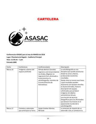 10
CARTELERA
Conferencias ASASAC para el mes de MARZO de 2018
Lugar: Planetario de Bogotá – Auditorio Principal
Hora: 11:30 am – 1 pm
Entrada LIBRE
Fecha Conferencia Conferencista(s) Descripción
Marzo 10 Imágenes urbanas del
espacio profundo
Alfredo Beltrán González
Ingeniero civil Universidad de
Los Andes, Magíster en
Ingeniería Civil, aficionado a
la astronomía y la
astrofotografía, miembro de
la Junta Directiva de
Astroséneca
La astrofotografía es una
disciplina que puede practicarse
desde las zonas urbanas,
produciendo excelentes
resultados.
Desde cómo se toman esas fotos,
y qué resultados pueden
alcanzarse con equipos sencillos
al alcance de todos, hasta la
descripción de equipos
sofisticados para producir
imágenes de objetos
astronómicos tenues.
Una lección de técnicas
fotográficas para los aficionados
que desean incursionar en el
apasionante mundo de la
astrofotografía.
Marzo 17 Cometas y asteroides
que amenazan la Tierra
Sergio Esteban Montes
Miranda
La amenaza de impacto de un
asteroide o de un cometa en la
 
