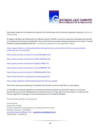 16
Apreciados Amigos de la Sociedad Julio Garavito, de la Astronomía y de las Ciencias Espaciales en general, reciban un
cordial saludo.
El sábado 3 de Marzo de 2018 desde las 11:00 Am hasta las 1:00 PM. se tuvo la reunión de la Sociedad Julio Garavito
en el Auditorio del Planetario de Medellín "Jesús Emilio Ramírez González-Antioquia-Colombia con la Charla: "Cambio
Climático y Responsabilidad Ambiental". El resumen lo pueden ver en los siguientes enlaces:
https://www.slideshare.net/SociedadJulioGaravito/apartes-de-la-charla-cambio-climtico-y-responsabilidad-
ambiental3-de-marzo-de-2018
https://www.youtube.com/watch?v=vZcoaOWDdjs&t=231s
https://www.youtube.com/watch?v=Yx4oRrHM9HU&t=56s
https://www.youtube.com/watch?v=5Qpebf-I39A&t=13s
https://www.youtube.com/watch?v=xVGs12999DM&t=20s
https://www.youtube.com/watch?v=fXbOpW6cg2I&t=193s
https://www.facebook.com/groups/sociedadjuliogaravito/
https://www.slideshare.net/SociedadJulioGaravito/edit_my_uploads
Nota: Estas charlas promovidas por la Sociedad Julio Garavito son de entrada libre sin costo alguno
La Sociedad Julio Garavito agradece a los Directivos del Parque Explora por permitirle realizar sus reuniones
quincenales que han sido tradicionales por más de 43 años en un lugar que se ha convertido en un referente de
Ciencia, Ingeniería, Tecnología e Industria AeroEspacial en la Ciudad de Medellín.
Por la atención prestada, muchas gracias.
Sinceramente:
Campo Elías Roldán.
Director Sociedad Julio Garavito para el Estudio de la Astronomía
Medellín-Antioquia - COLOMBIA.
sociedadjuliogaravito@gmail.com - campoelias.roldan@gmail.com
3046633269 – 3158094336
 