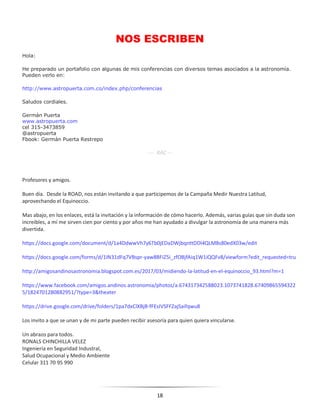 18
NOS ESCRIBEN
Hola:
He preparado un portafolio con algunas de mis conferencias con diversos temas asociados a la astronomía.
Pueden verlo en:
http://www.astropuerta.com.co/index.php/conferencias
Saludos cordiales.
Germán Puerta
www.astropuerta.com
cel 315-3473859
@astropuerta
Fbook: Germán Puerta Restrepo
---- RAC ---
Profesores y amigos.
Buen día. Desde la ROAD, nos están invitando a que participemos de la Campaña Medir Nuestra Latitud,
aprovechando el Equinoccio.
Mas abajo, en los enlaces, está la invitación y la información de cómo hacerlo. Además, varias guías que sin duda son
increíbles, a mí me sirven cien por ciento y por años me han ayudado a divulgar la astronomía de una manera más
divertida.
https://docs.google.com/document/d/1a4DdwwVh7y6Tb0jEDaDWjbqnttDDl4QLM8s80edX03w/edit
https://docs.google.com/forms/d/1IN31dFq7VBspr-yaw8BFiZ5i_zfOBjfAiq1W1iQQFv8/viewform?edit_requested=tru
http://amigosandinosastronomia.blogspot.com.es/2017/03/midiendo-la-latitud-en-el-equinoccio_93.html?m=1
https://www.facebook.com/amigos.andinos.astronomia/photos/a.674317342588023.1073741828.67409865594322
5/1824701280882951/?type=3&theater
https://drive.google.com/drive/folders/1pa7dxClXBjB-fFEsIVSFFZajSaifqwu8
Los invito a que se unan y de mi parte pueden recibir asesoría para quien quiera vincularse.
Un abrazo para todos.
RONALS CHINCHILLA VELEZ
Ingeniería en Seguridad Industral,
Salud Ocupacional y Medio Ambiente
Celular 311 70 95 990
 