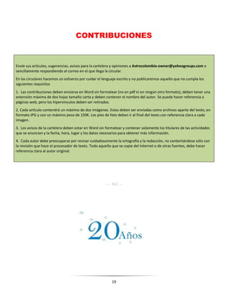 19
CONTRIBUCIONES
Envíe sus artículos, sugerencias, avisos para la cartelera y opiniones a Astrocolombia-owner@yahoogroups.com o
sencillamente respondiendo al correo en el que llega la circular.
En las circulares hacemos un esfuerzo por cuidar el lenguaje escrito y no publicaremos aquello que no cumpla los
siguientes requisitos
1. Las contribuciones deben enviarse en Word sin formatear (no en pdf ni en ningún otro formato); deben tener una
extensión máxima de dos hojas tamaño carta y deben contener el nombre del autor. Se puede hacer referencia a
páginas web, pero los hipervínculos deben ser retirados.
2. Cada artículo contendrá un máximo de dos imágenes. Estas deben ser enviadas como archivos aparte del texto, en
formato JPG y con un máximo peso de 150K. Los pies de foto deben ir al final del texto con referencia clara a cada
imagen.
3. Los avisos de la cartelera deben estar en Word sin formatear y contener solamente los titulares de las actividades
que se anuncian y la fecha, hora, lugar y los datos necesarios para obtener más información.
4. Cada autor debe preocuparse por revisar cuidadosamente la ortografía y la redacción, no contentándose sólo con
la revisión que hace el procesador de texto. Todo aquello que se copie del Internet o de otras fuentes, debe hacer
referencia clara al autor original.
---- RAC ---
 