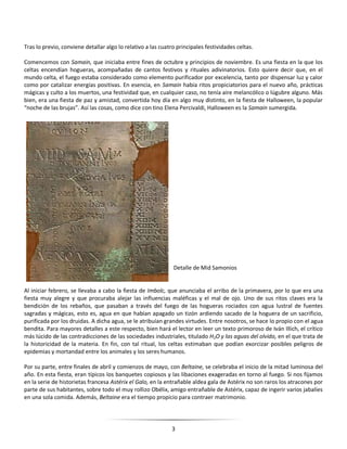 3
Tras lo previo, conviene detallar algo lo relativo a las cuatro principales festividades celtas.
Comencemos con Samain, que iniciaba entre fines de octubre y principios de noviembre. Es una fiesta en la que los
celtas encendían hogueras, acompañadas de cantos festivos y rituales adivinatorios. Esto quiere decir que, en el
mundo celta, el fuego estaba considerado como elemento purificador por excelencia, tanto por dispensar luz y calor
como por catalizar energías positivas. En esencia, en Samain había ritos propiciatorios para el nuevo año, prácticas
mágicas y culto a los muertos, una festividad que, en cualquier caso, no tenía aire melancólico o lúgubre alguno. Más
bien, era una fiesta de paz y amistad, convertida hoy día en algo muy distinto, en la fiesta de Halloween, la popular
“noche de las brujas”. Así las cosas, como dice con tino Elena Percivaldi, Halloween es la Samain sumergida.
Detalle de Mid Samonios
Al iniciar febrero, se llevaba a cabo la fiesta de Imbolc, que anunciaba el arribo de la primavera, por lo que era una
fiesta muy alegre y que procuraba alejar las influencias maléficas y el mal de ojo. Uno de sus ritos claves era la
bendición de los rebaños, que pasaban a través del fuego de las hogueras rociados con agua lustral de fuentes
sagradas y mágicas, esto es, agua en que habían apagado un tizón ardiendo sacado de la hoguera de un sacrificio,
purificada por los druidas. A dicha agua, se le atribuían grandes virtudes. Entre nosotros, se hace lo propio con el agua
bendita. Para mayores detalles a este respecto, bien hará el lector en leer un texto primoroso de Iván Illich, el crítico
más lúcido de las contradicciones de las sociedades industriales, titulado H2O y las aguas del olvido, en el que trata de
la historicidad de la materia. En fin, con tal ritual, los celtas estimaban que podían exorcizar posibles peligros de
epidemias y mortandad entre los animales y los seres humanos.
Por su parte, entre finales de abril y comienzos de mayo, con Beltaine, se celebraba el inicio de la mitad luminosa del
año. En esta fiesta, eran típicos los banquetes copiosos y las libaciones exageradas en torno al fuego. Si nos fijamos
en la serie de historietas francesa Astérix el Galo, en la entrañable aldea gala de Astérix no son raros los atracones por
parte de sus habitantes, sobre todo el muy rollizo Obélix, amigo entrañable de Astérix, capaz de ingerir varios jabalíes
en una sola comida. Además, Beltaine era el tiempo propicio para contraer matrimonio.
 