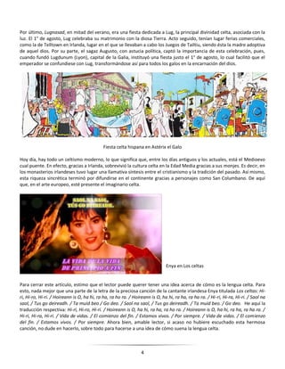 4
Por último, Lugnasad, en mitad del verano, era una fiesta dedicada a Lug, la principal divinidad celta, asociada con la
luz. El 1° de agosto, Lug celebraba su matrimonio con la diosa Tierra. Acto seguido, tenían lugar ferias comerciales,
como la de Telltown en Irlanda, lugar en el que se llevaban a cabo los Juegos de Tailtiu, siendo ésta la madre adoptiva
de aquel dios. Por su parte, el sagaz Augusto, con astucia política, captó la importancia de esta celebración, pues,
cuando fundó Lugdunum (Lyon), capital de la Galia, instituyó una fiesta justo el 1° de agosto, lo cual facilitó que el
emperador se confundiese con Lug, transformándose así para todos los galos en la encarnación del dios.
Fiesta celta hispana en Astérix el Galo
Hoy día, hay todo un celtismo moderno, lo que significa que, entre los días antiguos y los actuales, está el Medioevo
cual puente. En efecto, gracias a Irlanda, sobrevivió la cultura celta en la Edad Media gracias a sus monjes. Es decir, en
los monasterios irlandeses tuvo lugar una llamativa síntesis entre el cristianismo y la tradición del pasado. Así mismo,
esta riqueza sincrética terminó por difundirse en el continente gracias a personajes como San Columbano. De aquí
que, en el arte europeo, esté presente el imaginario celta.
Enya en Los celtas
Para cerrar este artículo, estimo que el lector puede querer tener una idea acerca de cómo es la lengua celta. Para
esto, nada mejor que una parte de la letra de la preciosa canción de la cantante irlandesa Enya titulada Los celtas: Hi-
ri, Hi-ro, Hi-ri. / Hoireann is O, ha hi, ra ha, ra ho ra. / Hoireann is O, ha hi, ra ha, ra ha ra. / Hi-ri, Hi-ra, Hi-ri. / Saol na
saol, / Tus go deireadh. / Ta muid beo / Go deo. / Saol na saol, / Tus go deireadh. / Ta muid beo. / Go deo. He aquí la
traducción respectiva: Hi-ri, Hi-ro, Hi-ri. / Hoireann is O, ha hi, ra ha, ra ho ra. / Hoireann is O, ha hi, ra ha, ra ha ra. /
Hi-ri, Hi-ra, Hi-ri. / Vida de vidas. / El comienzo del fin. / Estamos vivos. / Por siempre. / Vida de vidas. / El comienzo
del fin. / Estamos vivos. / Por siempre. Ahora bien, amable lector, si acaso no hubiere escuchado esta hermosa
canción, no dude en hacerlo, sobre todo para hacerse a una idea de cómo suena la lengua celta.
 