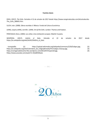 5
Fuentes claves
ENYA. (2017). The Celts. Extraído el 31 de octubre de 2017 desde https://www.songstraducidas.com/letratraducida-
The_Celts_580691.htm.
ILLICH, Iván. (2008). Obras reunidas II. México: Fondo de Cultura Económica.
LAING, Lloyd y LAING, Jennifer. (1994). Art of the Celts. London: Thames and Hudson.
PERCIVALDI, Elena. (2004). Los celtas: Una civilización europea. Madrid: Susaeta.
WIKIPEDIA. (2017). Astérix el Galo. Extraído el 22 de octubre de 2017 desde
https://es.wikipedia.org/wiki/Ast%C3%A9rix_el_Galo.
Iconografía: (1) https://upload.wikimedia.org/wikipedia/commons/2/26/Coligny.jpg; (2)
https://es.wikipedia.org/wiki/Calendario_de_Coligny#/media/File:Coligny-closeup.jpg; (3)
https://cartagenadelevante.files.wordpress.com/2013/07/hispania9.jpg; (4)
https://www.youtube.com/watch?v=3Gx8XhMJyzk.
---- RAC ---
 