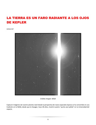 6
LA TIERRA ES UN FARO RADIANTE A LOS OJOS
DE KEPLER
Lansa.net
Crédito imagen: NASA
Capturar imágenes de nuestro planeta natal desde la perspectiva de naves espaciales lejanas se ha convertido en una
tradición en la NASA, desde que la Voyager, hace 28 años, mostró nuestro "punto azul pálido" en la inmensidad del
espacio.
 