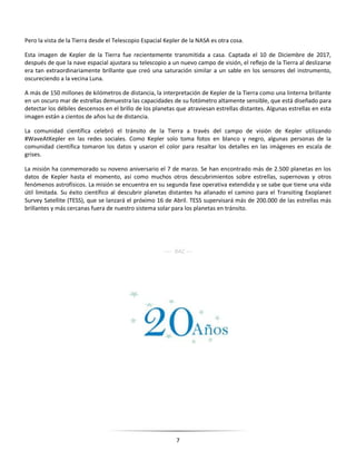7
Pero la vista de la Tierra desde el Telescopio Espacial Kepler de la NASA es otra cosa.
Esta imagen de Kepler de la Tierra fue recientemente transmitida a casa. Captada el 10 de Diciembre de 2017,
después de que la nave espacial ajustara su telescopio a un nuevo campo de visión, el reflejo de la Tierra al deslizarse
era tan extraordinariamente brillante que creó una saturación similar a un sable en los sensores del instrumento,
oscureciendo a la vecina Luna.
A más de 150 millones de kilómetros de distancia, la interpretación de Kepler de la Tierra como una linterna brillante
en un oscuro mar de estrellas demuestra las capacidades de su fotómetro altamente sensible, que está diseñado para
detectar los débiles descensos en el brillo de los planetas que atraviesan estrellas distantes. Algunas estrellas en esta
imagen están a cientos de años luz de distancia.
La comunidad científica celebró el tránsito de la Tierra a través del campo de visión de Kepler utilizando
#WaveAtKepler en las redes sociales. Como Kepler solo toma fotos en blanco y negro, algunas personas de la
comunidad científica tomaron los datos y usaron el color para resaltar los detalles en las imágenes en escala de
grises.
La misión ha conmemorado su noveno aniversario el 7 de marzo. Se han encontrado más de 2.500 planetas en los
datos de Kepler hasta el momento, así como muchos otros descubrimientos sobre estrellas, supernovas y otros
fenómenos astrofísicos. La misión se encuentra en su segunda fase operativa extendida y se sabe que tiene una vida
útil limitada. Su éxito científico al descubrir planetas distantes ha allanado el camino para el Transiting Exoplanet
Survey Satellite (TESS), que se lanzará el próximo 16 de Abril. TESS supervisará más de 200.000 de las estrellas más
brillantes y más cercanas fuera de nuestro sistema solar para los planetas en tránsito.
---- RAC ---
 