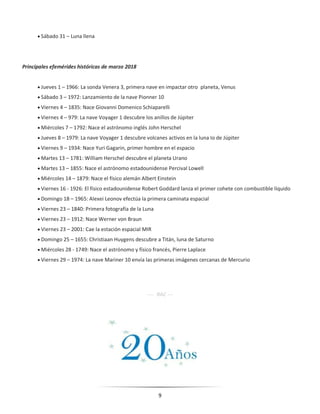 9
 Sábado 31 – Luna llena
Principales efemérides históricas de marzo 2018
 Jueves 1 – 1966: La sonda Venera 3, primera nave en impactar otro planeta, Venus
 Sábado 3 – 1972: Lanzamiento de la nave Pionner 10
 Viernes 4 – 1835: Nace Giovanni Domenico Schiaparelli
 Viernes 4 – 979: La nave Voyager 1 descubre los anillos de Júpiter
 Miércoles 7 – 1792: Nace el astrónomo inglés John Herschel
 Jueves 8 – 1979: La nave Voyager 1 descubre volcanes activos en la luna Io de Júpiter
 Viernes 9 – 1934: Nace Yuri Gagarin, primer hombre en el espacio
 Martes 13 – 1781: William Herschel descubre el planeta Urano
 Martes 13 – 1855: Nace el astrónomo estadounidense Percival Lowell
 Miércoles 14 – 1879: Nace el físico alemán Albert Einstein
 Viernes 16 - 1926: El físico estadounidense Robert Goddard lanza el primer cohete con combustible líquido
 Domingo 18 – 1965: Alexei Leonov efectúa la primera caminata espacial
 Viernes 23 – 1840: Primera fotografía de la Luna
 Viernes 23 – 1912: Nace Werner von Braun
 Viernes 23 – 2001: Cae la estación espacial MIR
 Domingo 25 – 1655: Christiaan Huygens descubre a Titán, luna de Saturno
 Miércoles 28 - 1749: Nace el astrónomo y físico francés, Pierre Laplace
 Viernes 29 – 1974: La nave Mariner 10 envía las primeras imágenes cercanas de Mercurio
---- RAC ---
 