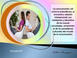 La comunicación, tal
como la entendemos, es
encuentro, relación
interpersonal, uso
inteligente y educativo
de las nuevas
tecnologías, conocimien
to de los paradigmas
culturales del mundo
de la comunicación.
 