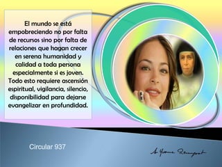 El mundo se está
empobreciendo no por falta
de recursos sino por falta de
relaciones que hagan crecer
en serena humanidad y
calidad a toda persona
especialmente si es joven.
Todo esto requiere ascensión
espiritual, vigilancia, silencio,
disponibilidad para dejarse
evangelizar en profundidad.
 
