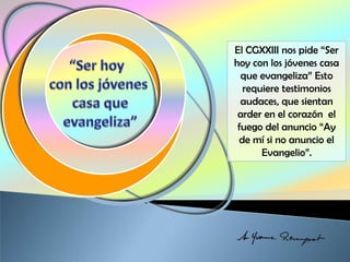 El CGXXIII nos pide “Ser
hoy con los jóvenes casa
que evangeliza” Esto
requiere testimonios
audaces, que sientan
arder en el corazón el
fuego del anuncio “Ay
de mí si no anuncio el
Evangelio”.
 