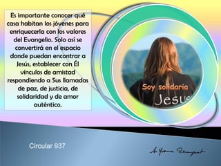 Es importante conocer qué
casa habitan los jóvenes para
enriquecerla con los valores
del Evangelio. Solo así se
convertirá en el espacio
donde puedan encontrar a
Jesús, establecer con Él
vínculos de amistad
respondiendo a Sus llamadas
de paz, de justicia, de
solidaridad y de amor
auténtico.
 