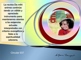 La revista Da mihi
animas continúa
siendo un válido y
apreciado
instrumento para
mantenernos atentas
a las exigencias
actuales
interpretadas con
criterios evangélicos y
fieles a la
espiritualidad
salesiana.
 