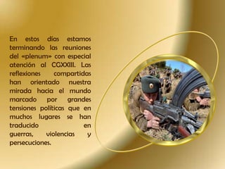 En estos días estamos
terminando las reuniones
del «plenum» con especial
atención al CGXXIII. Las
reflexiones
compartidas
han orientado nuestra
mirada hacia el mundo
marcado por grandes
tensiones políticas que en
muchos lugares se han
traducido
en
guerras,
violencias
y
persecuciones.

 