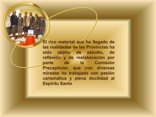 El rico material que ha llegado de
las realidades de las Provincias ha
sido objeto de estudio, de
reflexión y de reelaboración por
parte
de
la
Comisión
Precapitular, que con diversas
miradas ha trabajado con pasión
carismática y plena docilidad al
Espíritu Santo

 