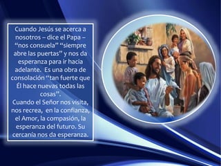 Cuando Jesús se acerca a
nosotros – dice el Papa –
“nos consuela” “siempre
abre las puertas” y nos da
esperanza para ir hacia
adelante. Es una obra de
consolación “tan fuerte que
Él hace nuevas todas las
cosas”.
Cuando el Señor nos visita,
nos recrea, en la confianza,
el Amor, la compasión, la
esperanza del futuro. Su
cercanía nos da esperanza.
 