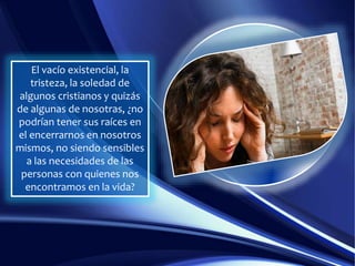 El vacío existencial, la
tristeza, la soledad de
algunos cristianos y quizás
de algunas de nosotras, ¿no
podrían tener sus raíces en
el encerrarnos en nosotros
mismos, no siendo sensibles
a las necesidades de las
personas con quienes nos
encontramos en la vida?
 