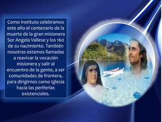 Como Instituto celebramos
este año el centenario de la
muerte de la gran misionera
Sor Angela Vallese y los 160
de su nacimiento. También
nosotras estamos llamadas
a reavivar la vocación
misionera y salir al
encuentro de la gente, a ser
comunidades de frontera,
para dirigirnos como Iglesia
hacia las periferias
existenciales.
 