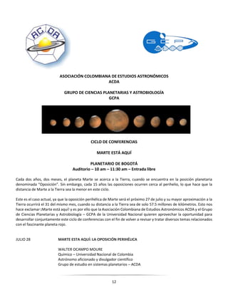 12
ASOCIACIÓN COLOMBIANA DE ESTUDIOS ASTRONÓMICOS
ACDA
GRUPO DE CIENCIAS PLANETARIAS Y ASTROBIOLOGÍA
GCPA
CICLO DE CONFERENCIAS
MARTE ESTÁ AQUÍ
PLANETARIO DE BOGOTÁ
Auditorio – 10 am – 11:30 am – Entrada libre
Cada dos años, dos meses, el planeta Marte se acerca a la Tierra, cuando se encuentra en la posición planetaria
denominada “Oposición”. Sin embargo, cada 15 años las oposiciones ocurren cerca al perihelio, lo que hace que la
distancia de Marte a la Tierra sea la menor en este ciclo.
Este es el caso actual, ya que la oposición perihélica de Marte será el próximo 27 de julio y su mayor aproximación a la
Tierra ocurrirá el 31 del mismo mes, cuando su distancia a la Tierra sea de solo 57.5 millones de kilómetros. Esto nos
hace exclamar ¡Marte está aquí! y es por ello que la Asociación Colombiana de Estudios Astronómicos ACDA y el Grupo
de Ciencias Planetarias y Astrobiología – GCPA de la Universidad Nacional quieren aprovechar la oportunidad para
desarrollar conjuntamente este ciclo de conferencias con el fin de volver a revisar y tratar diversos temas relacionados
con el fascinante planeta rojo.
JULIO 28 MARTE ESTA AQUÍ: LA OPOSICIÓN PERIHÉLICA
WALTER OCAMPO MOURE
Químico – Universidad Nacional de Colombia
Astrónomo aficionado y divulgador científico
Grupo de estudio en sistemas planetarios – ACDA
 