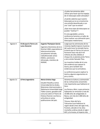 15
¿Cuáles herramientas debo
utilizar para hacer que los espejos
de mi telescopio estén alineados?
¿Cuándo sabemos que nuestro
telescopio ya no va a mostrarme
una estrella desenfocada o con
una “cola” que no existe?
¿Qué otros tipos de telescopios se
pueden “Colimar”?
En esta agradable y amena
conferencia haremos un taller de
cómo realizar una colimación para
telescopios newtonianos.
Agosto 4 El día que la Tierra y la
Luna chocaron
Eugenio Thompson García
Ingeniero Electrónico de la U.
Distrital 1969, especialista en
telecomunicaciones
actualmente retirado,
radioaficionado activo
HK3EU, astrónomo
aficionado, miembro de
ASASAC.
Luego que los astronautas de las
misiones Apollo trajeran muestras
del suelo lunar ha tomado fuerza
la teoría que la Tierra y la Luna se
formaron hace más de 4 mil
millones de años debido al
choque de un planeta proto Tierra
y otro similar llamado Thea.
Las muestras traídas de la Luna
dan evidencia que apoyan la
teoría, pero también dan
evidencias que la contradices.
La conferencia quiere explicar la
teoría y algunos argumentos en
pro y contra.
Agosto 11 El Perú legendario Maria Cristina Vega
Estudió Filosofía y Letras
Universidad de los Andes,
Relaciones Internacionales y
Diplomacia Universidad Jorge
Tadeo Lozano, ganadora del
concurso sobre el Titanic de
History Channel, escritora y
articulista en varias
publicaciones del país.
Veremos la Cultura y cosmovisión
de las civilizaciones ancestrales
más importantes que habitaron el
Perú:
Los Paraca y Wari, cuyos primeros
habitantes se remontan a más de
10.000 años de antigüedad; la
Nazca, con más de 2.000 años de
antigüedad.
Titicaca, Hijos del Sol y
Tiahuanaca que habitaron la
región desde antes del siglo II AC;
Puckará, ubicada en las altas
montañas andinas desde el siglo I
ACC; y la Incaica, el imperio más
 