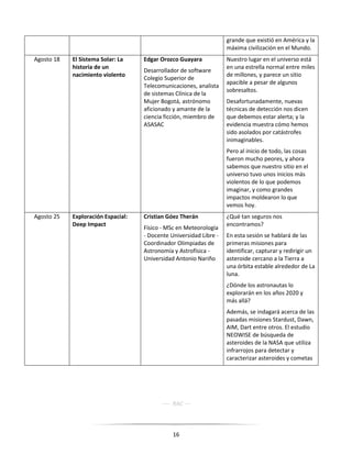 16
grande que existió en América y la
máxima civilización en el Mundo.
Agosto 18 El Sistema Solar: La
historia de un
nacimiento violento
Edgar Orozco Guayara
Desarrollador de software
Colegio Superior de
Telecomunicaciones, analista
de sistemas Clínica de la
Mujer Bogotá, astrónomo
aficionado y amante de la
ciencia ficción, miembro de
ASASAC
Nuestro lugar en el universo está
en una estrella normal entre miles
de millones, y parece un sitio
apacible a pesar de algunos
sobresaltos.
Desafortunadamente, nuevas
técnicas de detección nos dicen
que debemos estar alerta; y la
evidencia muestra cómo hemos
sido asolados por catástrofes
inimaginables.
Pero al inicio de todo, las cosas
fueron mucho peores, y ahora
sabemos que nuestro sitio en el
universo tuvo unos inicios más
violentos de lo que podemos
imaginar, y como grandes
impactos moldearon lo que
vemos hoy.
Agosto 25 Exploración Espacial:
Deep Impact
Cristian Góez Therán
Físico - MSc en Meteorología
- Docente Universidad Libre -
Coordinador Olimpiadas de
Astronomía y Astrofísica -
Universidad Antonio Nariño
¿Qué tan seguros nos
encontramos?
En esta sesión se hablará de las
primeras misiones para
identificar, capturar y redirigir un
asteroide cercano a la Tierra a
una órbita estable alrededor de La
luna.
¿Dónde los astronautas lo
explorarán en los años 2020 y
más allá?
Además, se indagará acerca de las
pasadas misiones Stardust, Dawn,
AIM, Dart entre otros. El estudio
NEOWISE de búsqueda de
asteroides de la NASA que utiliza
infrarrojos para detectar y
caracterizar asteroides y cometas
---- RAC ---
 