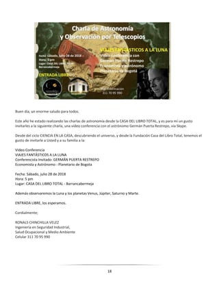18
Buen día, un enorme saludo para todos.
Este año he estado realizando las charlas de astronomía desde la CASA DEL LIBRO TOTAL, y es para mí un gusto
invitarles a la siguiente charla, una vídeo conferencia con el astrónomo Germán Puerta Restrepo, vía Skype.
Desde del ciclo CIENCIA EN LA CASA, descubriendo el universo, y desde la Fundación Casa del Libro Total, tenemos el
gusto de invitarle a Usted y a su familia a la:
Video Conferencia
VIAJES FANTÁSTICOS A LA LUNA
Conferencista Invitado: GERMÁN PUERTA RESTREPO
Economista y Astrónomo - Planetario de Bogota
Fecha: Sábado, julio 28 de 2018
Hora: 5 pm
Lugar: CASA DEL LIBRO TOTAL - Barrancabermeja
Además observaremos la Luna y los planetas Venus, Júpiter, Saturno y Marte.
ENTRADA LIBRE, los esperamos.
Cordialmente;
RONALS CHINCHILLA VELEZ
Ingeniería en Seguridad Industrial,
Salud Ocupacional y Medio Ambiente
Celular 311 70 95 990
 