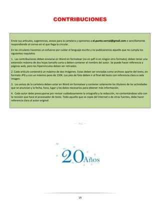 19
CONTRIBUCIONES
Envíe sus artículos, sugerencias, avisos para la cartelera y opiniones a el.punto.vernal@gmail.com o sencillamente
respondiendo al correo en el que llega la circular.
En las circulares hacemos un esfuerzo por cuidar el lenguaje escrito y no publicaremos aquello que no cumpla los
siguientes requisitos
1. Las contribuciones deben enviarse en Word sin formatear (no en pdf ni en ningún otro formato); deben tener una
extensión máxima de dos hojas tamaño carta y deben contener el nombre del autor. Se puede hacer referencia a
páginas web, pero los hipervínculos deben ser retirados.
2. Cada artículo contendrá un máximo de dos imágenes. Estas deben ser enviadas como archivos aparte del texto, en
formato JPG y con un máximo peso de 150K. Los pies de foto deben ir al final del texto con referencia clara a cada
imagen.
3. Los avisos de la cartelera deben estar en Word sin formatear y contener solamente los titulares de las actividades
que se anuncian y la fecha, hora, lugar y los datos necesarios para obtener más información.
4. Cada autor debe preocuparse por revisar cuidadosamente la ortografía y la redacción, no contentándose sólo con
la revisión que hace el procesador de texto. Todo aquello que se copie del Internet o de otras fuentes, debe hacer
referencia clara al autor original.
---- RAC ---
 