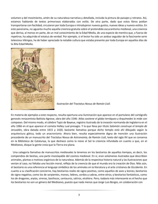 3
volumen y del movimiento, amén de su naturaleza narrativa y detallada, incluida la pintura de paisajes y retratos. Así,
estamos hablando de textos primorosos elaborados con estilo. De otra parte, dado que estos libros podían
transportarse con facilidad, circularon por toda Europa e introdujeron nuevos gustos, nuevas ideas y nuevos estilos. En
este panorama, no aguanta mucho aquella creencia gratuita sobre el pretendido oscurantismo medieval, una creencia
que deriva, al menos en parte, de un mal conocimiento de la Edad Media, de una especie de mentira que, a fuerza de
repetirse, ha adquirido el estatus de verdad. Por ejemplo, si el lector ha sido un asiduo seguidor de la fascinante serie
televisiva Vikingos, ha de haber apreciado la notable cultura que estaba presente por toda Europa en aquellos días de
la Alta Edad Media.
Ilustración del Tractatus Novus de Ramón Llull.
En materia de ejemplos a este respecto, resulta oportuna una iluminación que aparece en el portulano del cartógrafo
genovés renacentista Battista Agnese, obra del año 1546: Atlas sostiene el globo terráqueo y Arquímedes lo mide con
compases. Del mismo modo, el célebre Tapiz de Bayeux, registro ilustrado de la invasión normanda de Inglaterra en el
año 1066 en el que aparece el cometa Halley cual presagio. Y la que lleva por título Salomón construye el templo de
Jerusalén, obra datada entre 1415 y 1420, bastante llamativa porque dicho templo está ahí dibujado según la
arquitectura gótica, todo un anacronismo. Ahora bien, resulta especialmente digna de mención una ilustración
procedente de un manuscrito del Tractatus Novus de Astronomía, de Ramón Llull, texto del siglo XV que se conserva
en la Biblioteca de Catalunya, la que deshace como la nieve al Sol la creencia infundada en cuanto a que, en el
Medioevo, dizque la gente creía que la Tierra era plana.
Una categoría llamativa de manuscritos medievales la tenemos en los bestiarios de aquellos tiempos, es decir, los
compendios de bestias, una parte insoslayable del cosmos medieval. En sí, eran volúmenes ilustrados que describían
animales, plantas o motivos orgánicos de la naturaleza. Además de la respectiva historia natural y las ilustraciones que
venían al caso, no faltaba una lección moral, reflejo de la creencia de que el mundo era la creación de Dios. Más aún,
el bestiario es una referencia al lenguaje simbólico de los animales en la literatura y el arte cristianos de Occidente. En
cuanto a su clasificación concierne, hay bestiarios reales de signo positivo, como aquellos de aves y leones; bestiarios
de signo negativo, como los de serpientes, monos, liebres, cerdos y cabras, entre otros; y bestiarios fantásticos, como
los de dragones, arpías, sirenas, basiliscos, centauros, sátiros, etcétera. Pero, todavía más interesante es el hecho que
los bestiarios no son un género del Medioevo, puesto que nada menos que Jorge Luis Borges, en colaboración con
 