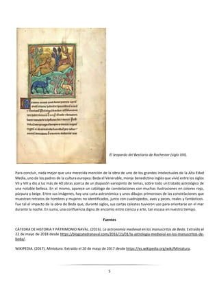 5
El leopardo del Bestiario de Rochester (siglo XIII).
Para concluir, nada mejor que una merecida mención de la obra de uno de los grandes intelectuales de la Alta Edad
Media, uno de los padres de la cultura europea: Beda el Venerable, monje benedictino inglés que vivió entre los siglos
VII y VIII y dio a luz más de 40 obras acerca de un diapasón variopinto de temas, sobre todo un tratado astrológico de
una notable belleza. En el mismo, aparece un catálogo de constelaciones con muchas ilustraciones en colores rojo,
púrpura y beige. Entre sus imágenes, hay una carta astronómica y unos dibujos primorosos de las constelaciones que
muestran retratos de hombres y mujeres no identificados, junto con cuadrúpedos, aves y peces, reales y fantásticos.
Fue tal el impacto de la obra de Beda que, durante siglos, sus cartas celestes tuvieron uso para orientarse en el mar
durante la noche. En suma, una confluencia digna de encomio entre ciencia y arte, tan escasa en nuestro tiempo.
Fuentes
CÁTEDRA DE HISTORIA Y PATRIMONIO NAVAL. (2016). La astronomía medieval en los manuscritos de Beda. Extraído el
22 de mayo de 2018 desde https://blogcatedranaval.com/2016/11/01/la-astrologia-medieval-en-los-manuscritos-de-
beda/.
WIKIPEDIA. (2017). Miniatura. Extraído el 20 de mayo de 2017 desde https://es.wikipedia.org/wiki/Miniatura.
 