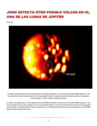 7
JUNO DETECTA OTRO POSIBLE VOLCÁN EN IO,
UNA DE LAS LUNAS DE JÚPITER
lansa.net
Los datos recopilados por la nave espacial Juno de la NASA utilizando su instrumento infrarrojo JIRAM apuntan a una
nueva fuente de calor cerca del polo sur de Io que podría indicar un volcán previamente desconocido en la pequeña
luna de Júpiter. Crédito imagen: NASA/JPL-Caltech
Los datos recopilados por la nave espacial Juno de la NASA utilizando su instrumento infrarrojo JIRAM apuntan a una
nueva fuente de calor cerca del polo sur de Io que podría indicar un volcán previamente desconocido en la pequeña
luna de Júpiter. Los datos del infrarrojo se recolectaron el 16 de Diciembre de 2017, cuando Juno estaba a unos 470.000
kilómetros de distancia de la luna.
 