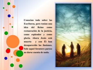Conocían todo sobre las
Escrituras, pero tenían una
idea del Reino como
restauración de la justicia,
como esplendor y como
gloria. Ahora Jesús está
muerto y con Él han
desaparecido las ilusiones.
Solo aquel forastero parece
no darse cuenta de nada.
 