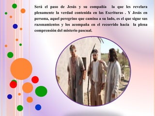 Será el paso de Jesús y su compañía la que les revelara
plenamente la verdad contenida en las Escrituras . Y Jesús en
persona, aquel peregrino que camina a su lado, es el que sigue sus
razonamientos y los acompaña en el recorrido hacia la plena
comprensión del misterio pascual.
 