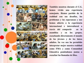 También nosotras durante el C.G.
hemos vivido una experiencia
semejante. Hemos partido de la
realidad con sus desafíos, los
problemas y las esperanzas y nos
hemos abierto a la experiencia
internacional e intercultural a
través del compartir en la
asamblea y en los grupos,
escuchando directamente el mundo
de los jóvenes y de los laicos
adultos. Su voz nos ha permitido
interpretar mejor nuestra realidad
como FMA y como Comunidad
Educativa poniéndonos juntas a
escuchar las llamadas de Dios.
 