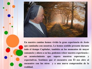 En nuestro camino hemos vivido la gran experiencia de Jesús
que caminaba con nosotras. Lo hemos sentido presente durante
todo el tiempo Capitular, también en los momentos de mayor
cansancio y ahora a su luz, podemos releer nuestra experiencia :
un acontecimiento que supera nuestras esperanzas y
expectativas. Sentimos que el encuentro con Él nos abre al
encuentro con los otros y a una nueva comprensión de la
realidad.
 