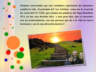 Estamos convencidas que una verdadera experiencia del encuentro
cambia la vida. Al principio del “ser cristiano como nos lo recuerda
las Actas del CG XXII, que asumen las palabras del Papa Benedicto
XVI, no hay una decisión ética o una gran idea, sino el encuentro
con un acontecimiento, con una persona que da a la vida un nuevo
horizonte y con él, una dirección decisiva”.
 